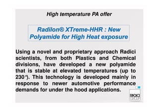 Using a novel and proprietary approach Radici
scientists, from both Plastics and Chemical
High temperature PA offer
scientists, from both Plastics and Chemical
divisions, have developed a new polyamide
that is stable at elevated temperatures (up to
230°). This technology is developed mainly in
response to newer automotive performance
demands for under the hood applications.
 