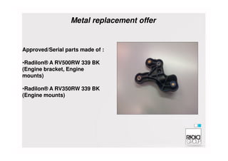 Approved/Serial parts made of :
•Radilon® A RV500RW 339 BK
(Engine bracket, Engine
mounts)
Metal replacement offer
•Radilon® A RV350RW 339 BK
(Engine mounts)
 