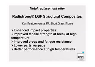 Enhanced impact properties
Improved tensile strength at break at high
Radistrong® LGF Structural Composites
Key Feature versus PA-Short Glass Fibres
Metal replacement offer
Improved tensile strength at break at high
temperature
Improved creep and fatigue resistance
Lower parts warpage
Better performance at high temperatures
 