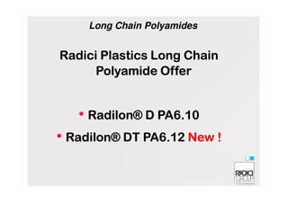 RadiciRadiciRadiciRadici PlasticsPlasticsPlasticsPlastics LongLongLongLong ChainChainChainChain
PolyamidePolyamidePolyamidePolyamide OfferOfferOfferOffer
Long Chain Polyamides
• Radilon®Radilon®Radilon®Radilon® D PA6.10D PA6.10D PA6.10D PA6.10
• Radilon®Radilon®Radilon®Radilon® DT PA6.12DT PA6.12DT PA6.12DT PA6.12 New !New !New !New !
 