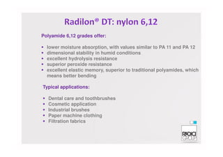 Polyamide 6,12 grades offer:
lower moisture absorption, with values similar to PA 11 and PA 12
dimensional stability in humid conditions
excellent hydrolysis resistance
superior peroxide resistance
excellent elastic memory, superior to traditional polyamides, which
means better bending
Typical applications:
Dental care and toothbrushes
Cosmetic application
Industrial brushes
Paper machine clothing
Filtration fabrics
 