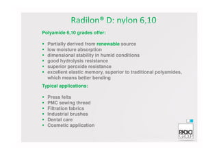 Polyamide 6,10 grades offer:
Partially derived from renewable source
low moisture absorption
dimensional stability in humid conditions
good hydrolysis resistance
superior peroxide resistance
excellent elastic memory, superior to traditional polyamides,
which means better bendingwhich means better bending
Typical applications:
Press felts
PMC sewing thread
Filtration fabrics
Industrial brushes
Dental care
Cosmetic application
 