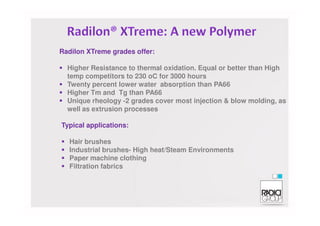 Radilon XTreme grades offer:
Higher Resistance to thermal oxidation. Equal or better than High
temp competitors to 230 oC for 3000 hours
Twenty percent lower water absorption than PA66
Higher Tm and Tg than PA66
Unique rheology -2 grades cover most injection & blow molding, as
well as extrusion processes
Typical applications:
Hair brushes
Industrial brushes- High heat/Steam Environments
Paper machine clothing
Filtration fabrics
 