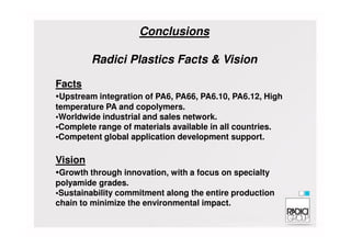 Conclusions
Radici Plastics Facts & Vision
Facts
•Upstream integration of PA6, PA66, PA6.10, PA6.12, High
temperature PA and copolymers.
•Worldwide industrial and sales network.
•Complete range of materials available in all countries.•Complete range of materials available in all countries.
•Competent global application development support.
Vision
•Growth through innovation, with a focus on specialty
polyamide grades.
•Sustainability commitment along the entire production
chain to minimize the environmental impact.
 