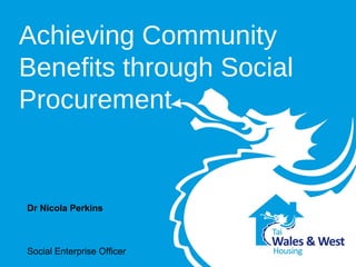 Achieving Community 
Benefits through Social 
Procurement 
Dr Nicola Perkins 
Social Enterprise Officer 
Wales and West Housing 
 