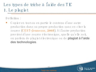 Les types de triche à l’aide des TIC  1. Le plagiat Définition :  Copier en tout ou en partie le contenu d’une autre production dans sa propre production sans en citer la source ( CEST-Jeunesse, 2005 ). Si l’autre production provient d’une source électronique, quelle qu’elle soit, on parlera de plagiat électronique ou de  plagiat à l’aide des technologies .  Table des matières 