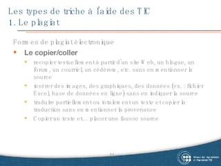 Les types de triche à l’aide des TIC  1. Le plagiat Formes de plagiat électronique Le copier/coller recopier textuellement à partir d’un site Web, un blogue, un forum, un courriel, un cédérom, etc. sans en mentionner la source insérer des images, des graphiques, des données (ex. : fichier Excel, base de données en ligne) sans en indiquer la source  traduire partiellement ou totalement un texte et copier la traduction sans en mentionner la provenance  Copier un texte et… placer une fausse source 