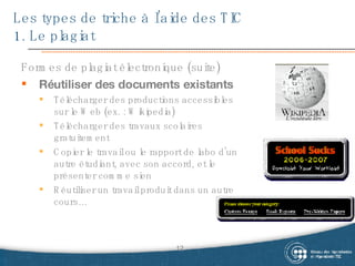 Les types de triche à l’aide des TIC  1. Le plagiat Formes de plagiat électronique (suite) Réutiliser des documents existants Télécharger des productions accessibles sur le Web (ex. : Wikipedia) Télécharger des travaux scolaires gratuitement Copier le travail ou le rapport de labo d’un autre étudiant, avec son accord, et le présenter comme sien Réutiliser un travail produit dans un autre cours… 