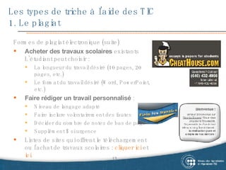 Les types de triche à l’aide des TIC  1. Le plagiat Formes de plagiat électronique (suite) Acheter des travaux scolaires  existants L’étudiant peut choisir : La longueur du travail désiré (10 pages, 20 pages, etc.) Le format du travail désiré (Word, PowerPoint, etc.) Faire rédiger un travail personnalisé  : Niveau de langage adapté Faire inclure volontairement des fautes Décider du nombre de notes de bas de page Supplément $ si urgence Listes de sites qui offrent le téléchargement ou l’achat de travaux scolaires :  cliquer ici  et  ici . 