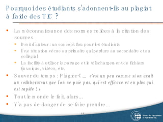 Pourquoi des étudiants s’adonnent-ils au plagiat à l’aide des TIC ? La méconnaissance des normes reliées à la citation des sources Droit d’auteur : un concept flou pour les étudiants Une situation vécue au primaire qui perdure au secondaire et au collégial La facilité à utiliser le partage et le téléchargement de fichiers (musique, vidéos, etc. Sauver du temps : Plagier «  … c’est un peu comme si on avait un collaborateur que l’on ne paie pas, qui est efficace et en plus qui est rapide ! » Tout le monde le fait, alors… Y’a pas de danger de se faire prendre… 
