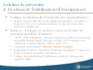 Solutions de prévention 2. Au niveau de l’établissement d’enseignement Politique institutionnelle d’évaluation des apprentissages :  Inclure une spécification sur le plagiat électronique et la triche à l’aide des TIC qui se retrouverait dans le plan de cours, dans l’agenda étudiant, etc. Informer : le plagiat, ce qu’il est, comment l’éviter, les sanctions possibles. Exemples UQAM -  Site Infosphère  : site très complet qui offre un cours sur la recherche documentaire dont une section sur l’évaluation et la citation des sources (textes, vidéos, quiz, etc.) Université de Montréal –  Intégrité, fraude et plagiat  Université d’Ottawa – Document  Attention au plagiat  !  : comment éviter le plagiat, exemples, sanctions, etc. Collège Jean-de-Brébeuf  : définitions, exemples, information, capsules vidéo 