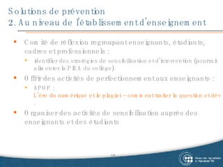 Solutions de prévention 2. Au niveau de l’établissement d’enseignement Comité de réflexion regroupant enseignants, étudiants, cadres et professionnels :  identifier des stratégies de sensibilisation et d’intervention (pourrait alimenter la PIEA du collège) Offrir des activités de perfectionnement aux enseignants :  APOP :  L’ère du numérique et le plagiat – comment traiter la question et développer des attitudes éthiques chez les étudiants . Organiser des activités de sensibilisation auprès des enseignants et des étudiants 