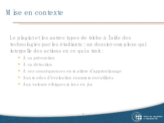 Mise en contexte Le  plagiat et les autres types de triche à l’aide des technologies par les étudiants : un dossier complexe qui interpelle des actions en ce qui a trait : À sa prévention À sa détection À ses conséquences en matière d’apprentissage Aux modes d’évaluation couramment utilisés Aux valeurs éthiques mises en jeu 