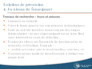 Solutions de prévention 4. Au niveau de l’enseignant Travaux de recherche – trucs et astuces  : Annoncer sa curiosité Créer le doute quant à vos compétences technologiques Faire un suivi du travail en tenant compte des étapes intermédiaires :  ne pas exiger uniquement un texte final, sans intervenir en cours de rédaction...  Évaluer les élèves sur l'ensemble de leur démarche de recherche et d'écriture. Exemple :  portfolio qui contient : plan de travail, brouillons, corrections, etc.  S’assurer qu’une partie du travail consiste à rédiger son propre texte 