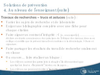 Solutions de prévention 4. Au niveau de l’enseignant (suite) Travaux de recherches – trucs et astuces  (suite) : Varier les sujets de recherche et de laboratoire  Exiger une bibliographie complète avec une fiche pour chaque citation Faire signer un contrat d’intégrité : «  Je, soussigné(e), ……………., déclare avoir pris connaissance des principes de l'éthique des travaux dans mon collège et certifie que le présent travail est conforme à la déontologie. » Date et signature. Faire partager les résultats du travail de recherche oralement en classe Ou encore… faire réaliser un blogue :  Les élèves  seront les premiers à réagir s’ils découvrent que quelqu’un leur a “emprunté” textes ou images…   Les élèves ne peuvent écrire n’importe quoi car la “planète” peut les lire … 