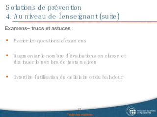 Solutions de prévention 4. Au niveau de l’enseignant (suite) Examens– trucs et astuces  : Table des matières Varier les questions d’examens  Augmenter le nombre d’évaluations en classe et diminuer le nombre de tests maison Interdire l’utilisation du cellulaire et du baladeur 