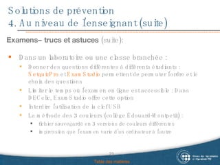 Solutions de prévention 4. Au niveau de l’enseignant (suite) Examens– trucs et astuces  (suite): Table des matières Dans un laboratoire ou une classe branchée : Donner des questions différentes à différents étudiants :  NetquizPro  et  ExamStudio  permettent de permuter l’ordre et le choix des questions Limiter le temps où l’examen en ligne est accessible : Dans DECclic, ExamStudio offre cette option Interdire l’utilisation de la clef USB La méthode des 3 couleurs (collège Édouard-Montpetit) :  fichier sauvegardé en 3 versions de couleurs différentes  impression que l’examen varie d’un ordinateur à l’autre 