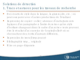 Solutions de détection 1. Trucs et astuces pour les travaux de recherche Des écarts de style dans la langue, la grammaire, etc. : on peut comparer avec d’autres productions de l’étudiant Impression de copier - coller :  absence d'enchaînements logiques d'un paragraphe à l'autre de même qu'un style d'écriture changeant dans le cadre d'un même texte peuvent être le résultat d'un exercice de «copier/coller» où se chevauchent des écrits d'auteurs différents.  Impression de travail trop poussé Bibliographie trop… originale Mise en page disparate 
