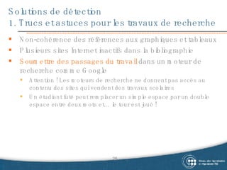 Solutions de détection 1. Trucs et astuces pour les travaux de recherche Non-cohérence des références aux graphiques et tableaux Plusieurs sites Internet inactifs dans la bibliographie Soumettre des passages du travail  dans un moteur de recherche comme Google Attention ! Les moteurs de recherche ne donnent pas accès au contenu des sites qui vendent des travaux scolaires Un étudiant futé peut remplacer un simple espace par un double espace entre deux mots et… le tour est joué ! 