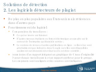 Solutions de détection 2. Les logiciels détecteurs de plagiat Table des matières De plus  en plus populaires aux États-unis mais réticences dans d’autres pays Fonctionnement du logiciel:  Comparaison du travail avec : Ce qui se trouve sur Internet D'autres travaux étudiants en format électronique accumulés sur le serveur de l’entreprise qui fournit le service ; L e contenu de revues et autres publications en ligne : celles-ci ne sont généralement pas indexées dans Google car elles sont disponibles seulement sur abonnement et leur accès est donc contrôlé ; soumission d’un rapport intégrant un graphique de « taux d'originalité » pour chaque travail soumis et un rapport synthèse pour le groupe. Les emprunts sont soulignés et les sources sont indiquées. 