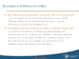 Quelques références utiles Résultats d’une recherche sur le site Thot avec le mot clef « plagiat »   Les résultats de la recherche fournissent une foule d’informations sur le plagiat électronique : cours, références, pistes de solution, etc. Le plagiat et autres formes de triche scolaire à l’aide des technologies : une réalité, des solutions . Ce dossier Profweb, écrit par la présentatrice de l’atelier donné au colloque de l’AQPC, décrit en détail le contenu de ce dernier. Il offre de nombreux liens vers des sites Web ou des articles en rapport avec la problématique du plagiat électronique. Table des matières 