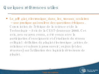 Quelques références utiles Le_pl @ giat_électronique_dans_les_travaux_scolaires  – une pratique qui soulève des questions éthiques  . Commission de l’éthique de la science et de la Technologie – Avis de la CEST-Jeunesse 2005. Cet avis, peu ou prou connu, a été conçu avec la participation d’enseignants et d’étudiants du réseau collégial : définition du plagiat électronique ; pistes de solutions et valeurs à promouvoir ; enjeux (et des réserves) sur l’utilisation des logiciels détecteurs de plagiat. Table des matières 