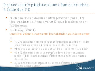 Données sur le plagiat et autres formes de triche à l’aide des TIC Web : source de documentation principale pour 90 % des étudiants en France vs 60 % pour la recherche en bibliothèque En Europe (2007) –  enquête visant à connaître les habitudes de documentation des étudiants dans Internet  : 79,7 % des étudiants rapportent avoir recours au copier – coller sans citer les sources lorsqu’ils rédigent leurs travaux 91 % des enseignants signalent avoir été confrontés au plagiat 69,8 % des étudiants estiment qu'un devoir type contient au moins 1/4 de textes recopiés d’Internet, toujours sans citation des sources 30 % des étudiants utilisent les travaux d’autres élèves comme  “source  documentaire ” 