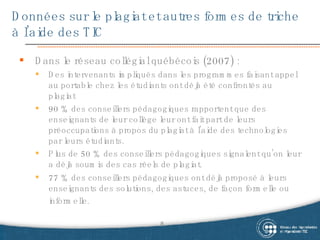 Données sur le plagiat et autres formes de triche à l’aide des TIC Dans le réseau collégial québécois (2007) :  Des intervenants impliqués dans les programmes faisant appel au portable chez les étudiants ont déjà été confrontés au plagiat 90 % des conseillers pédagogiques rapportent que des enseignants de leur collège leur ont fait part de leurs préoccupations à propos du plagiat à l’aide des technologies par leurs étudiants. Plus de 50 % des conseillers pédagogiques signalent qu’on leur a déjà soumis des cas réels de plagiat.  77 % des conseillers pédagogiques ont déjà proposé à leurs enseignants des solutions, des astuces, de façon formelle ou informelle.   