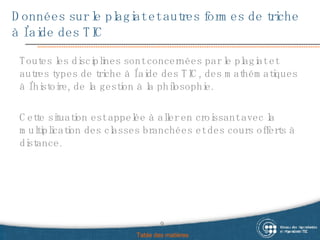 Données sur le plagiat et autres formes de triche à l’aide des TIC Toutes les disciplines sont concernées par le plagiat et autres types de triche à l’aide des TIC, des mathématiques à l’histoire, de la gestion à la philosophie. Cette situation est appelée à aller en croissant avec la multiplication des classes branchées et des cours offerts à distance.  Table des matières 