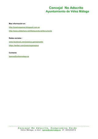 Concejal No Adscrito
Ayuntamiento de Vélez Málaga
- - - - - - - - - - - - - - - - - - - - - - - - - - - - - - - - - - - - - - - - - - - - - - - - - - - - - - - - - - - - - - - - - - - - - - - - -
C o n c e j a l N o A d s c r i t o , C o m p r o m i s o V e r d e
Vél e z Má la ga, e -ma i l: lgamez@velezmalaga.es tlf. 6002 03 814
Mas información en:
http://joseluisgamez.blogspot.com.es
http://www.slideshare.net/Atalayanatural/documents
Redes sociales :
www.facebook.com/joseluis.gamezmartin
https://twitter.com/joseluisgamezma
Contacto:
lgamez@velezmalaga.es
 