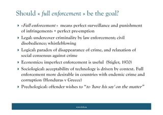 www.lcii.eu
Should « full enforcement » be the goal?
 «Full enforcement » means perfect surveillance and punishment
of infringements + perfect pre-emption
 Legal: undercover criminality by law enforcement; civil
disobedience; whistleblowing
 Logical: paradox of disappearance of crime, and relaxation of
social consensus against crime
 Economics: imperfect enforcement is useful (Stigler, 1970)
 Sociological: acceptability of technology is driven by context. Full
enforcement more desirable in countries with endemic crime and
corruption (Honduras v Greece)
 Psychological: offender wishes to “to 'have his say' on the matter”
 