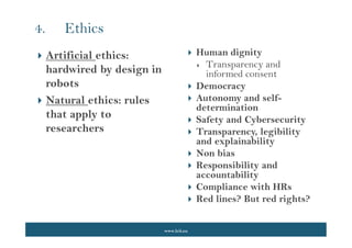 www.lcii.eu
 Human dignity
 Transparency and
informed consent
 Democracy
 Autonomy and self-
determination
 Safety and Cybersecurity
 Transparency, legibility
and explainability
 Non bias
 Responsibility and
accountability
 Compliance with HRs
 Red lines? But red rights?
4. Ethics
 Artificial ethics:
hardwired by design in
robots
 Natural ethics: rules
that apply to
researchers
 