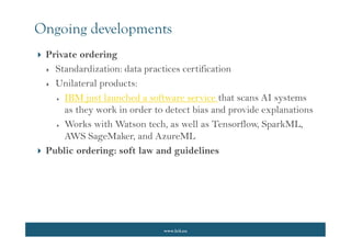 www.lcii.eu
Ongoing developments
 Private ordering
 Standardization: data practices certification
 Unilateral products:
 IBM just launched a software service that scans AI systems
as they work in order to detect bias and provide explanations
 Works with Watson tech, as well as Tensorflow, SparkML,
AWS SageMaker, and AzureML
 Public ordering: soft law and guidelines
 