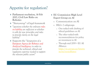 www.lcii.eu
 EU Commission High Level
Expert Group on AI
 Communication on AI
 HLG: 2 subgroups
 One tasked with drafting of
ethical guidelines on AI
 The other tasked with
recommendations for policy
an investment in AI
 Through mid 2019 + EU AI
Alliance:
https://ec.europa.eu/futuriu
m/en/eu-ai-alliance
Appetite for regulation?
 Parliament resolution, 16 Feb
2017, Civil Law Rules on
Robotics
 “Shortcomings” of legal framework
 “questions whether the ordinary rules
on liability are sufficient or whether
it calls for new principles and rules
to provide clarity on the legal
liability”
 Supports the “designation of a
European Agency for Robotics and
Artificial Intelligence in order to
provide the technical, ethical and
regulatory expertise needed to support
the relevant public actors”
 