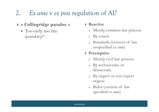 www.lcii.eu
 Reactive
 Mostly common law process
 By courts
 Standards (content of law
unspecified ex ante)
 Preemptive
 Mostly civil law process
 By technocratic or
democratic
 By expert or non expert
organs
 Rules (content of law
specified ex ante)
2. Ex ante v ex post regulation of AI?
 « Collingridge paradox »
 Too early too late
quandary?
 