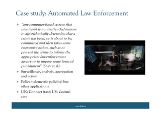 www.lcii.eu
Case study: Automated Law Enforcement
 “any computer-based system that
uses input from unattended sensors
to algorithmically determine that a
crime has been, or is about to be,
committed and then takes some
responsive action, such as to
prevent the crime to inform the
appropriate law-enforcement
agency or to impose some form of
punishment” (Shay et al.)
 Surveillance, analysis, aggregation
and action
 Police (telemetric policing) but
other applications
 UK: Connect (tax); US: Loomis
case
 