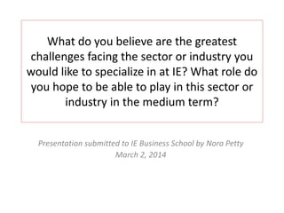 What do you believe are the greatest
challenges facing the sector or industry you
would like to specialize in at IE? What role do
you hope to be able to play in this sector or
industry in the medium term?
Presentation submitted to IE Business School by Nora Petty
March 2, 2014

 