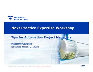 Next Practice Expertise Workshop
Tips for Automation Project Managers
Title, Subject, Author ©Year, Company, All Rights Reserved. || Fresenius Medical Care Internal Use Only
Tips for Automation Project Managers
Massimo Cappello
Novamed March, 21 2018
 
