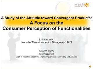 A Study of the Attitude toward Convergent Products:
          A Focus on the
Consumer Perception of Functionalities

                              S. K. Lee et al.,
              Journal of Product Innovation Management, 2012


                                    TuanAnh TRAN,
                                   Digital Product Lab,
        Dept. of Industrial & Systems Engineering, Dongguk University, Seoul, Korea
 