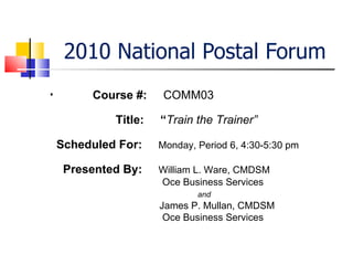 2010 National Postal Forum ,[object Object],Course #:  COMM03 Title:  “ Train the Trainer” Scheduled For:  Monday, Period 6, 4:30-5:30 pm Presented By:  William L. Ware, CMDSM     Oce Business Services   and   James P. Mullan, CMDSM   Oce Business Services 