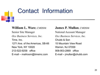 Contact  Information William L. Ware , CMDSM Senior Site Manager Oce Business Services, Inc. Time, Inc. 1271 Ave. of the Americas, SB-66 New York, NY 10020 212-522-9258  office E-mail – mailroom@timeinc.com   James P. Mullan , CMDSM National Account Manager Oce Business Services, Inc. Chubb & Son 15 Mountain View Road Warren, NJ 07059 908-903-2869  office E-mail – jmullan@chubb.com 