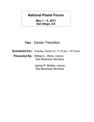 National Postal Forum
                    May 1 – 4, 2011
                    San Diego, CA




          Title:   Career Transition

Scheduled For: Tuesday, Period 12, 11:15 am – 12:15 pm
 Presented By: William L. Ware, CMDSM
               Oce Business Services

                   James P. Mullan, CMDSM
                    Oce Business Services
 