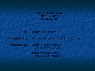 National Postal Forum May 1 – 4, 2011 San Diego, CA   Title:  Career Transition Scheduled For:  Tuesday, Period 12, 11:15 am - 12:15 pm Presented By:  William L. Ware,  CMDSM   Oce Business Services   James P. Mullan,  CMDSM   Oce Business Services 