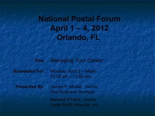 National Postal Forum
              April 1 – 4, 2012
                Orlando, FL

         Title:   Managing Your Career

Scheduled For:    Monday, April 2 – Miami
                  10:00 am – 11:00 am

 Presented By:    James P. Mullan, CMDSM
                  Oce Business Services
                  Marlene O’Hare, CMDSM
                  Linde North America, Inc.
 