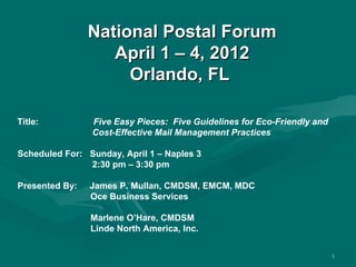 National Postal Forum
                   April 1 – 4, 2012
                     Orlando, FL

Title:          Five Easy Pieces: Five Guidelines for Eco-Friendly and
                Cost-Effective Mail Management Practices

Scheduled For: Sunday, April 1 – Naples 3
               2:30 pm – 3:30 pm

Presented By:   James P. Mullan, CMDSM, EMCM, MDC
                Oce Business Services

                Marlene O’Hare, CMDSM
                Linde North America, Inc.

                                                                         1
 