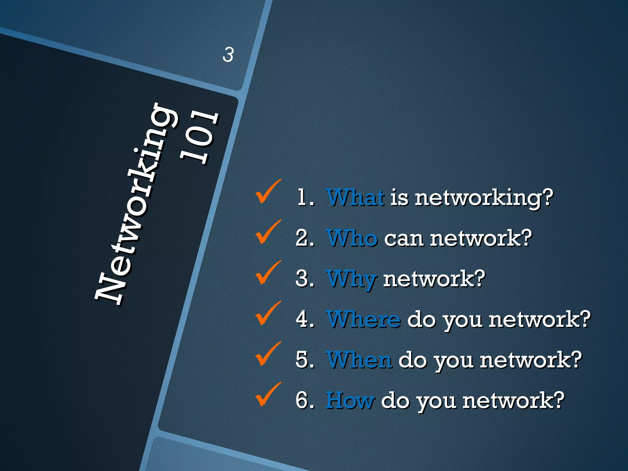 3



          ng
        1 01
     orki
                  1. What is networking?
               
Ne tw


                   2. Who can network?
                  3. Why network?
                  4. Where do you network?
                  5. When do you network?
                  6. How do you network?
 