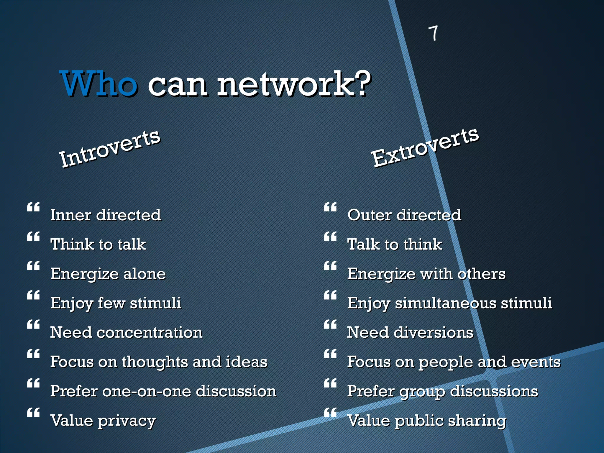 Who can network?
            erts                               verts
     I ntrov                              Extro

   Inner directed                    Outer directed
   Think to talk                     Talk to think
   Energize alone                    Energize with others
   Enjoy few stimuli                 Enjoy simultaneous stimuli
   Need concentration                Need diversions
   Focus on thoughts and ideas       Focus on people and events
   Prefer one-on-one discussion      Prefer group discussions
   Value privacy                     Value public sharing
 