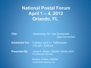 National Postal Forum
            April 1 – 4, 2012
              Orlando, FL


Title:           Networking 101: Get Connected …
                                     Stay Connected

Scheduled For: Tuesday, April 3 – Tallahassee
               7:45 am – 8:45 am

Presented By:    James P. Mullan, CMDSM, EMCM, MDC
                Oce Business Services

                 Marlene O’Hare, CMDSM
                 Linde North America, Inc.
 
