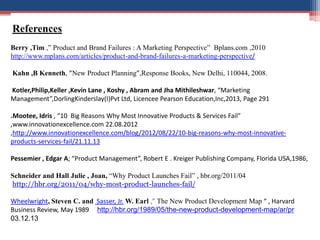 References
Berry ,Tim ,” Product and Brand Failures : A Marketing Perspective” Bplans.com ,2010
http://www.mplans.com/articles/product-and-brand-failures-a-marketing-perspective/
Kahn ,B Kenneth, ”New Product Planning”,Response Books, New Delhi, 110044, 2008.
Kotler,Philip,Keller ,Kevin Lane , Koshy , Abram and Jha Mithileshwar, “Marketing
Management”,DorlingKinderslay(I)Pvt Ltd, Licencee Pearson Education,Inc,2013, Page 291
.Mootee, Idris , “10 Big Reasons Why Most Innovative Products & Services Fail”
,www.innovationexcellence.com 22.08.2012
,http://www.innovationexcellence.com/blog/2012/08/22/10-big-reasons-why-most-innovativeproducts-services-fail/21.11.13
Pessemier , Edgar A; “Product Management”, Robert E . Kreiger Publishing Company, Florida USA,1986,
Schneider and Hall Julie , Joan, “Why Product Launches Fail” , hbr.org/2011/04
http://hbr.org/2011/04/why-most-product-launches-fail/
Wheelwright, Steven C. and Sasser, Jr. W. Earl ,” The New Product Development Map “ , Harvard
Business Review, May 1989 http://hbr.org/1989/05/the-new-product-development-map/ar/pr
03.12.13

 