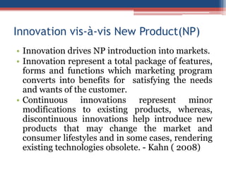 Innovation vis-à-vis New Product(NP)
• Innovation drives NP introduction into markets.
• Innovation represent a total package of features,
forms and functions which marketing program
converts into benefits for satisfying the needs
and wants of the customer.
• Continuous innovations represent minor
modifications to existing products, whereas,
discontinuous innovations help introduce new
products that may change the market and
consumer lifestyles and in some cases, rendering
existing technologies obsolete. - Kahn ( 2008)

 